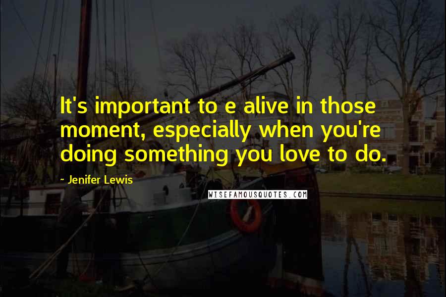 Jenifer Lewis Quotes: It's important to e alive in those moment, especially when you're doing something you love to do.