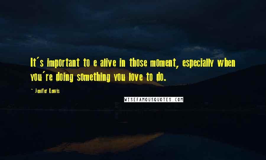 Jenifer Lewis Quotes: It's important to e alive in those moment, especially when you're doing something you love to do.