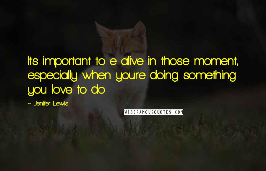 Jenifer Lewis Quotes: It's important to e alive in those moment, especially when you're doing something you love to do.