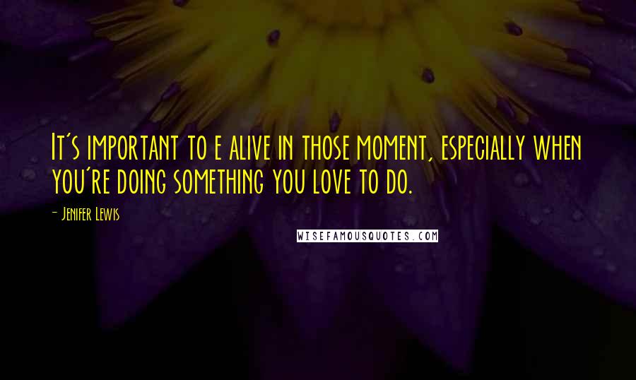 Jenifer Lewis Quotes: It's important to e alive in those moment, especially when you're doing something you love to do.