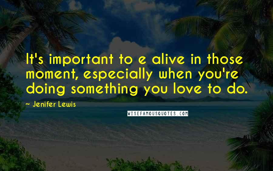 Jenifer Lewis Quotes: It's important to e alive in those moment, especially when you're doing something you love to do.