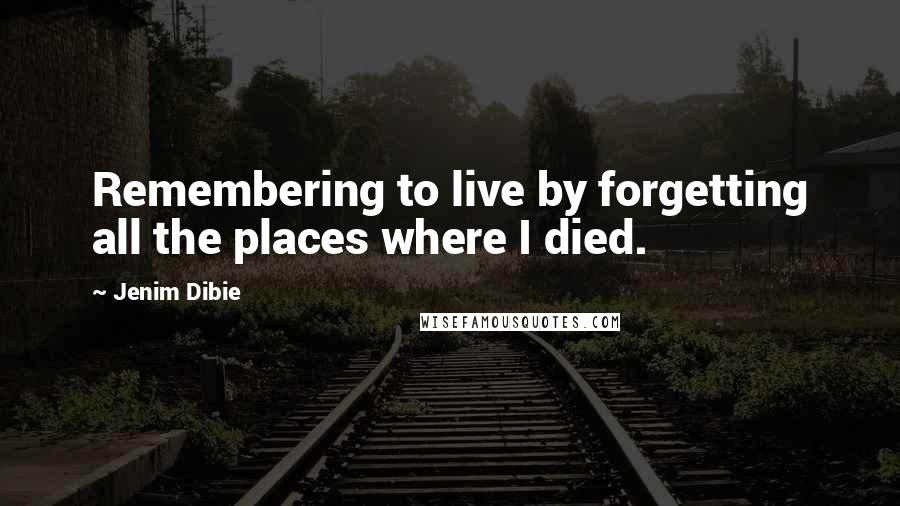 Jenim Dibie Quotes: Remembering to live by forgetting all the places where I died.