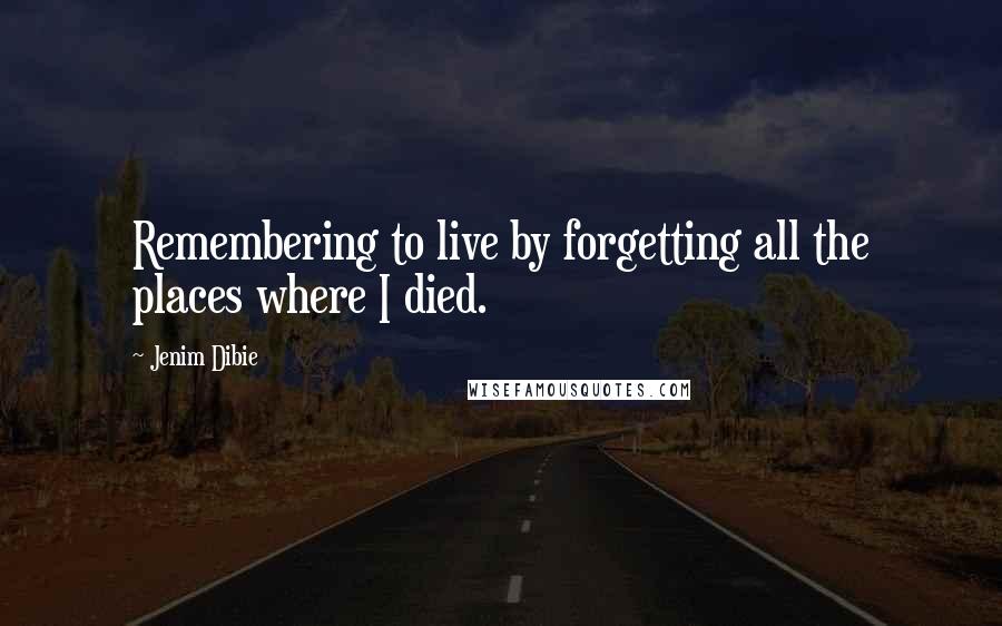 Jenim Dibie Quotes: Remembering to live by forgetting all the places where I died.