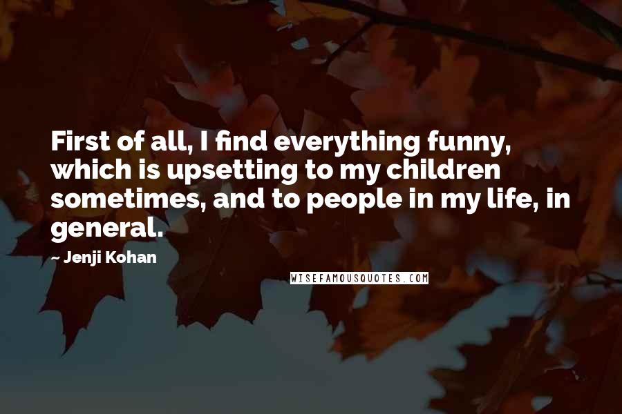 Jenji Kohan Quotes: First of all, I find everything funny, which is upsetting to my children sometimes, and to people in my life, in general.