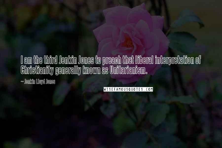Jenkin Lloyd Jones Quotes: I am the third Jenkin Jones to preach that liberal interpretation of Christianity generally known as Unitarianism.
