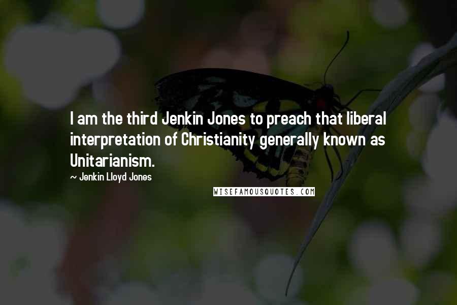 Jenkin Lloyd Jones Quotes: I am the third Jenkin Jones to preach that liberal interpretation of Christianity generally known as Unitarianism.