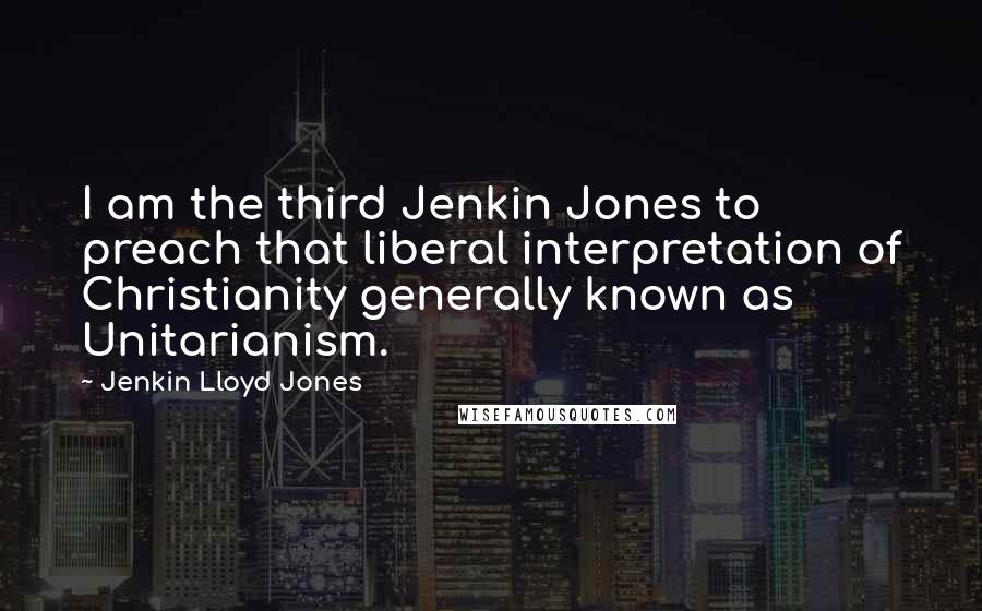 Jenkin Lloyd Jones Quotes: I am the third Jenkin Jones to preach that liberal interpretation of Christianity generally known as Unitarianism.