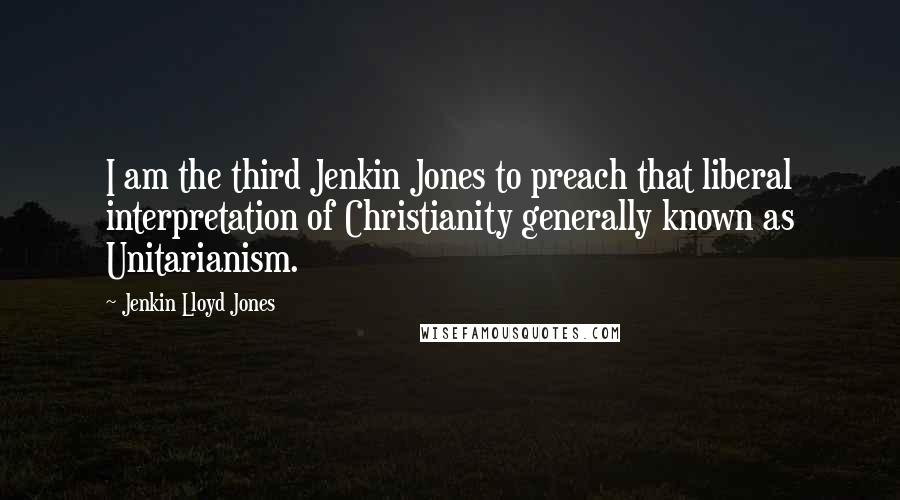Jenkin Lloyd Jones Quotes: I am the third Jenkin Jones to preach that liberal interpretation of Christianity generally known as Unitarianism.