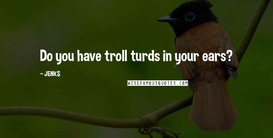 JENKS Quotes: Do you have troll turds in your ears?