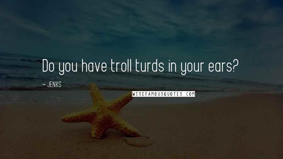 JENKS Quotes: Do you have troll turds in your ears?
