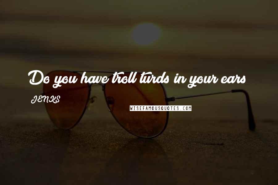 JENKS Quotes: Do you have troll turds in your ears?