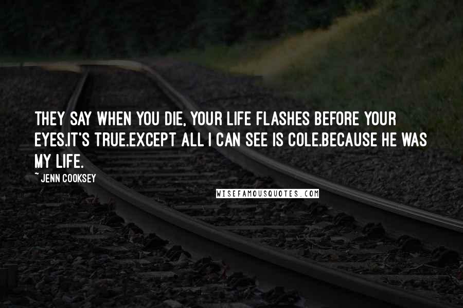 Jenn Cooksey Quotes: They say when you die, your life flashes before your eyes.It's true.Except all I can see is Cole.Because he was my life.