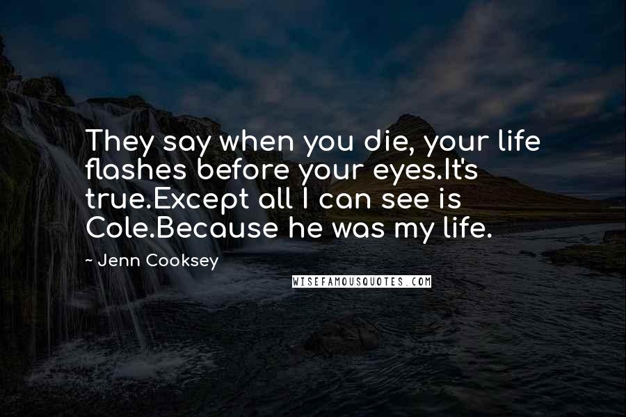 Jenn Cooksey Quotes: They say when you die, your life flashes before your eyes.It's true.Except all I can see is Cole.Because he was my life.