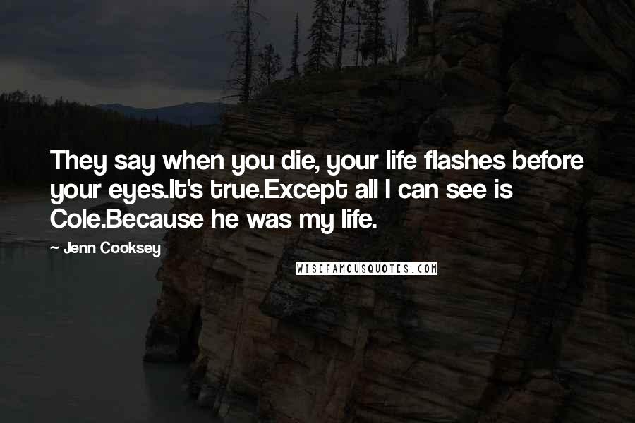 Jenn Cooksey Quotes: They say when you die, your life flashes before your eyes.It's true.Except all I can see is Cole.Because he was my life.