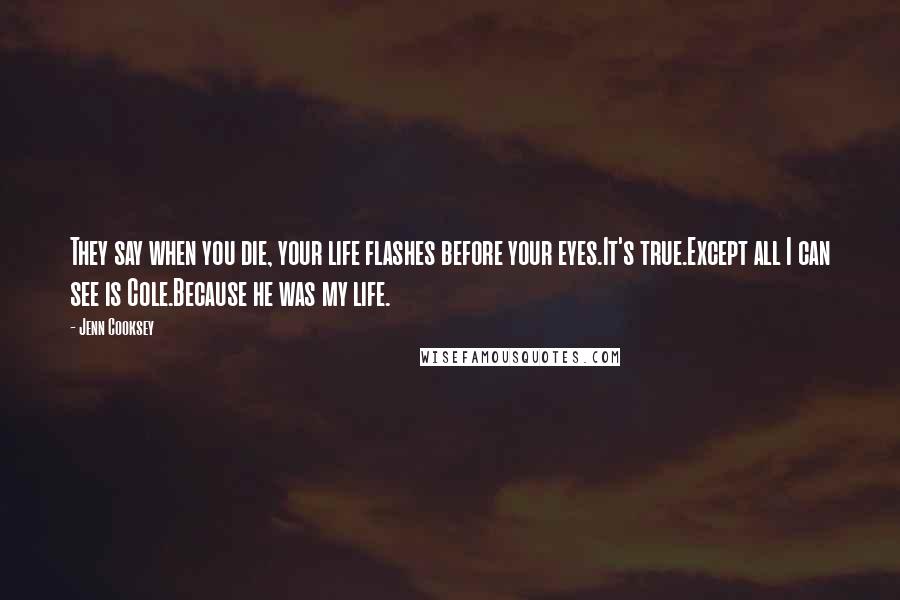 Jenn Cooksey Quotes: They say when you die, your life flashes before your eyes.It's true.Except all I can see is Cole.Because he was my life.