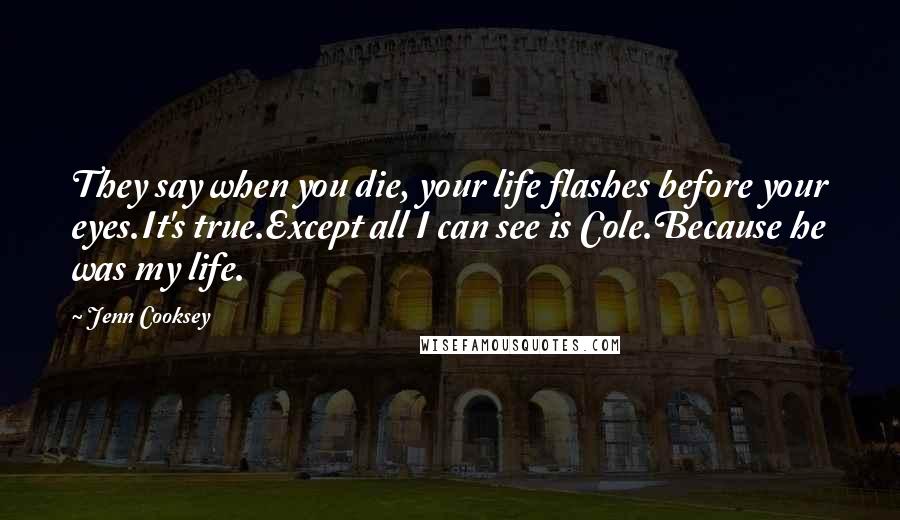 Jenn Cooksey Quotes: They say when you die, your life flashes before your eyes.It's true.Except all I can see is Cole.Because he was my life.