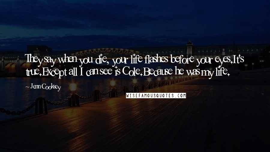 Jenn Cooksey Quotes: They say when you die, your life flashes before your eyes.It's true.Except all I can see is Cole.Because he was my life.