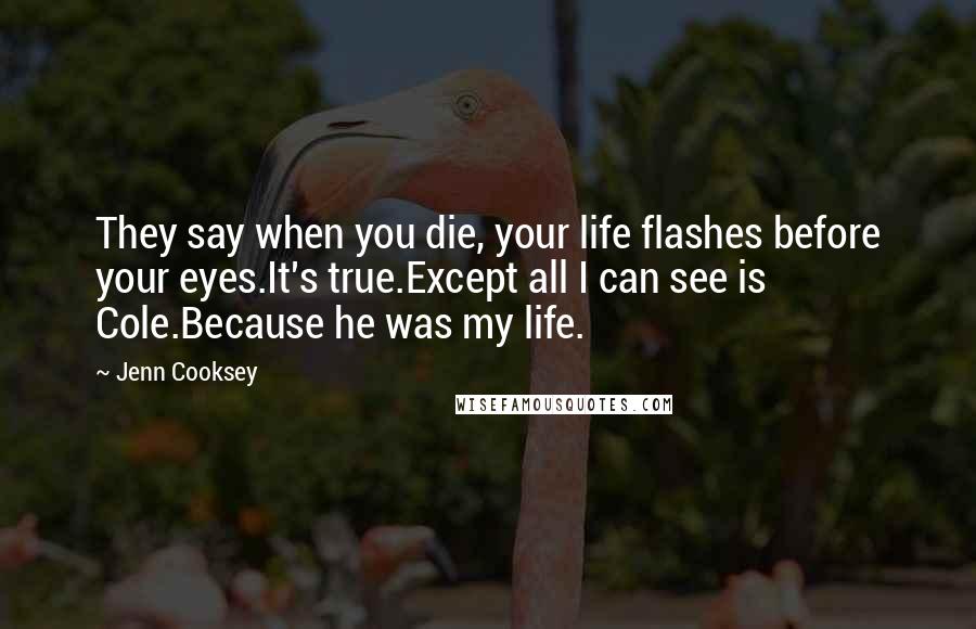 Jenn Cooksey Quotes: They say when you die, your life flashes before your eyes.It's true.Except all I can see is Cole.Because he was my life.