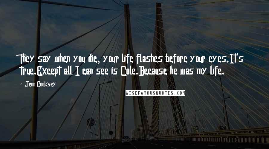 Jenn Cooksey Quotes: They say when you die, your life flashes before your eyes.It's true.Except all I can see is Cole.Because he was my life.