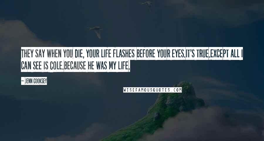 Jenn Cooksey Quotes: They say when you die, your life flashes before your eyes.It's true.Except all I can see is Cole.Because he was my life.
