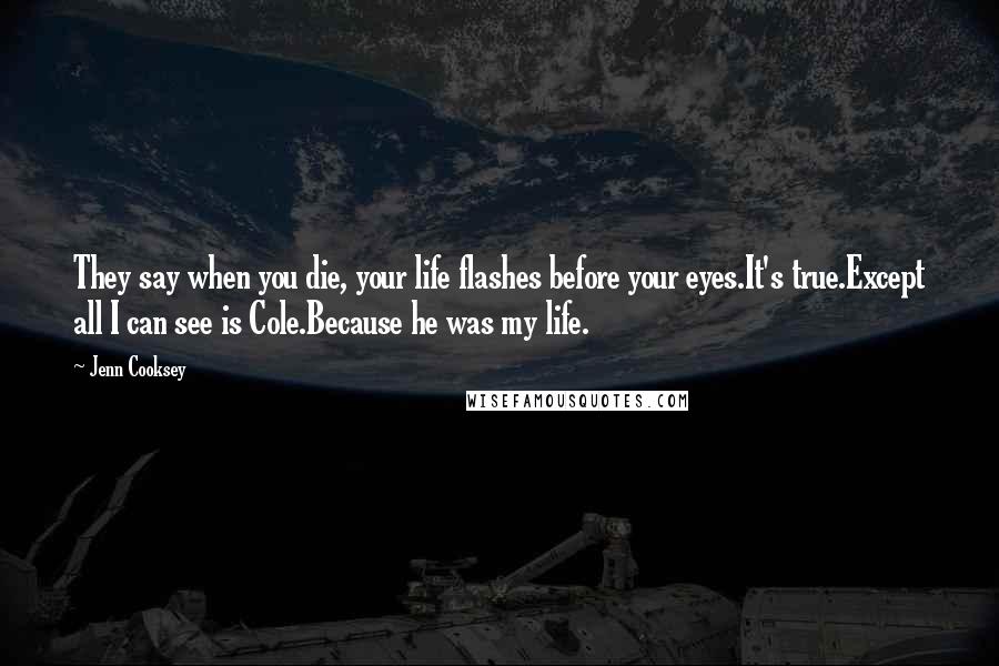 Jenn Cooksey Quotes: They say when you die, your life flashes before your eyes.It's true.Except all I can see is Cole.Because he was my life.