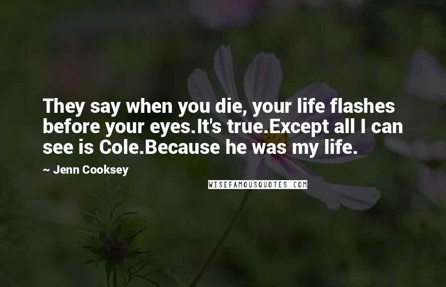 Jenn Cooksey Quotes: They say when you die, your life flashes before your eyes.It's true.Except all I can see is Cole.Because he was my life.