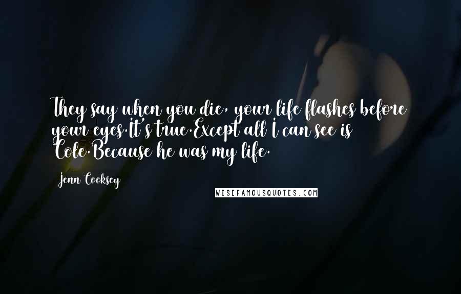 Jenn Cooksey Quotes: They say when you die, your life flashes before your eyes.It's true.Except all I can see is Cole.Because he was my life.