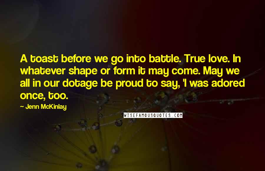 Jenn McKinlay Quotes: A toast before we go into battle. True love. In whatever shape or form it may come. May we all in our dotage be proud to say, 'I was adored once, too.