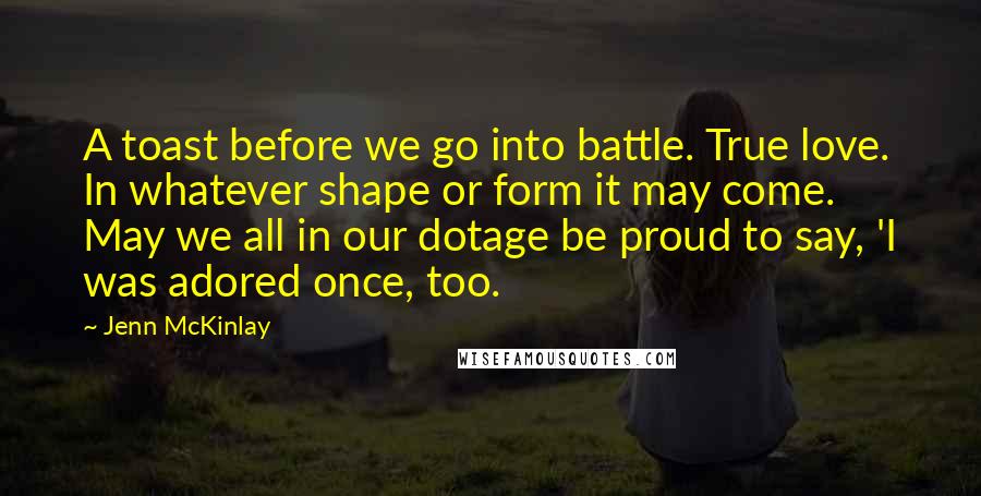 Jenn McKinlay Quotes: A toast before we go into battle. True love. In whatever shape or form it may come. May we all in our dotage be proud to say, 'I was adored once, too.