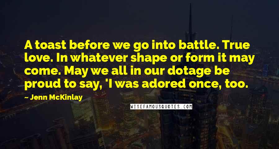 Jenn McKinlay Quotes: A toast before we go into battle. True love. In whatever shape or form it may come. May we all in our dotage be proud to say, 'I was adored once, too.