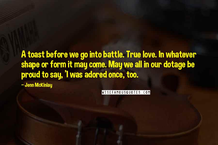 Jenn McKinlay Quotes: A toast before we go into battle. True love. In whatever shape or form it may come. May we all in our dotage be proud to say, 'I was adored once, too.