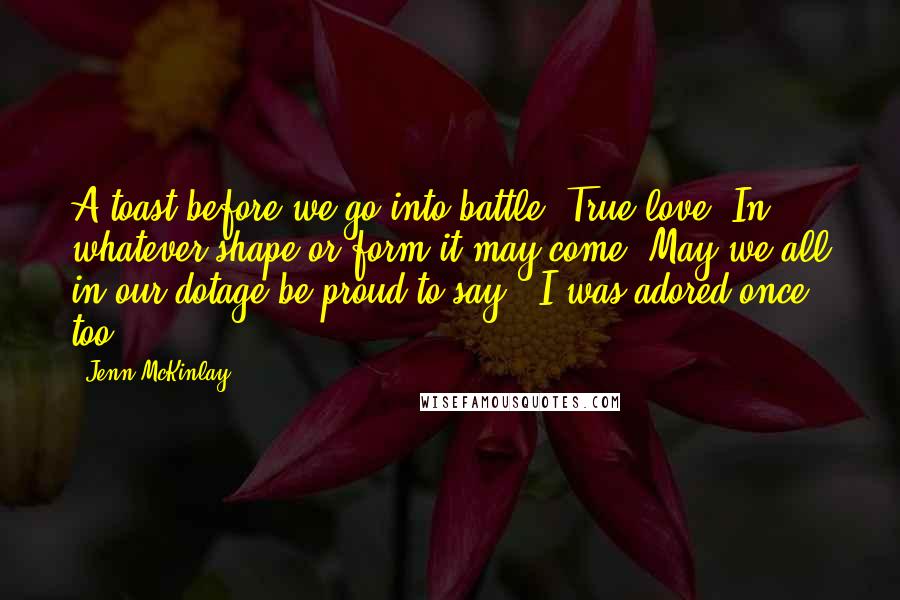 Jenn McKinlay Quotes: A toast before we go into battle. True love. In whatever shape or form it may come. May we all in our dotage be proud to say, 'I was adored once, too.