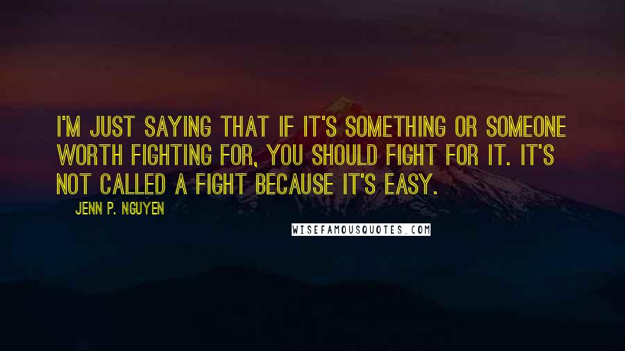 Jenn P. Nguyen Quotes: I'm just saying that if it's something or someone worth fighting for, you should fight for it. It's not called a fight because it's easy.
