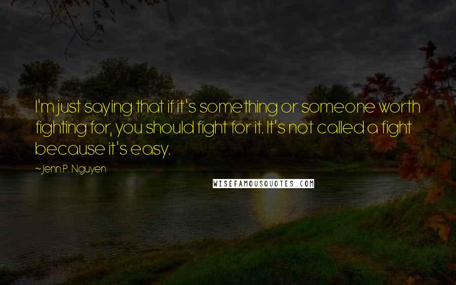 Jenn P. Nguyen Quotes: I'm just saying that if it's something or someone worth fighting for, you should fight for it. It's not called a fight because it's easy.