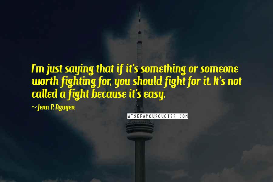 Jenn P. Nguyen Quotes: I'm just saying that if it's something or someone worth fighting for, you should fight for it. It's not called a fight because it's easy.