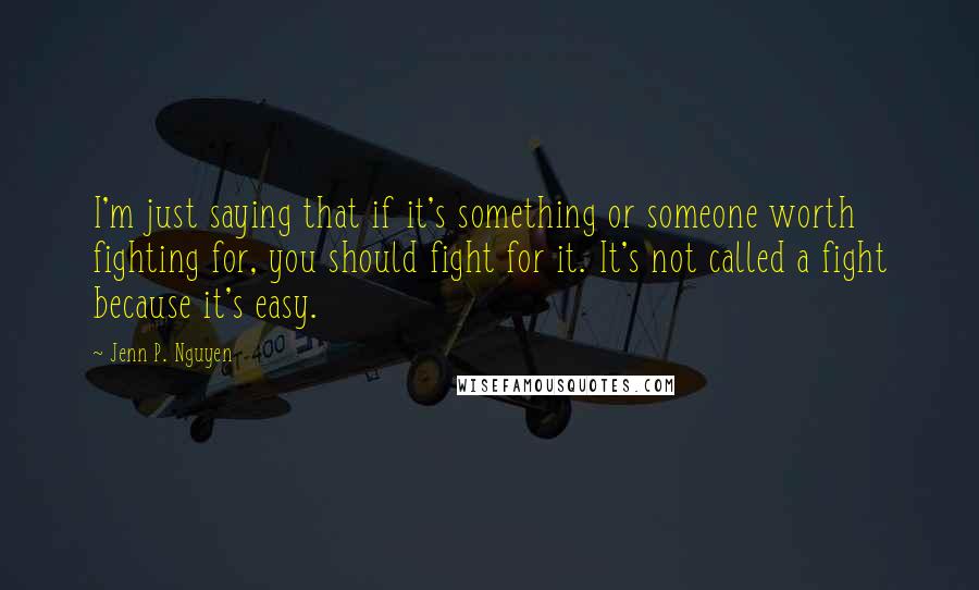 Jenn P. Nguyen Quotes: I'm just saying that if it's something or someone worth fighting for, you should fight for it. It's not called a fight because it's easy.