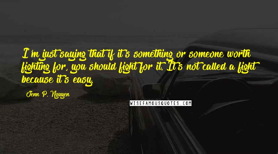 Jenn P. Nguyen Quotes: I'm just saying that if it's something or someone worth fighting for, you should fight for it. It's not called a fight because it's easy.