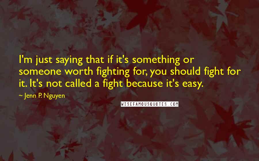 Jenn P. Nguyen Quotes: I'm just saying that if it's something or someone worth fighting for, you should fight for it. It's not called a fight because it's easy.