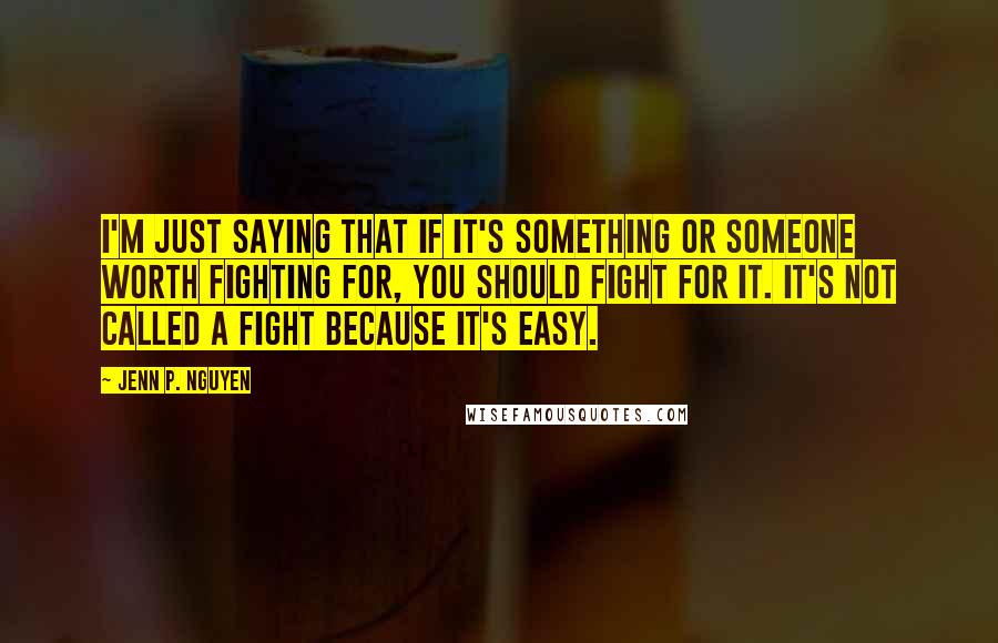 Jenn P. Nguyen Quotes: I'm just saying that if it's something or someone worth fighting for, you should fight for it. It's not called a fight because it's easy.