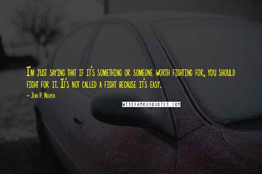 Jenn P. Nguyen Quotes: I'm just saying that if it's something or someone worth fighting for, you should fight for it. It's not called a fight because it's easy.