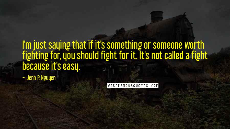 Jenn P. Nguyen Quotes: I'm just saying that if it's something or someone worth fighting for, you should fight for it. It's not called a fight because it's easy.