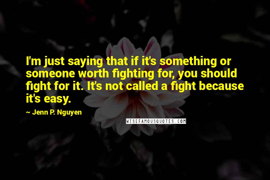Jenn P. Nguyen Quotes: I'm just saying that if it's something or someone worth fighting for, you should fight for it. It's not called a fight because it's easy.