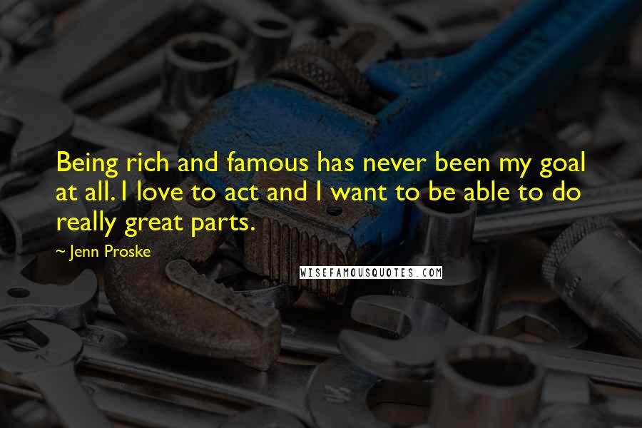 Jenn Proske Quotes: Being rich and famous has never been my goal at all. I love to act and I want to be able to do really great parts.
