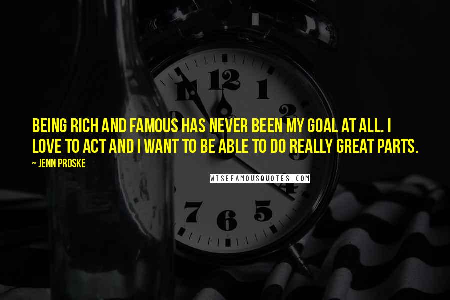 Jenn Proske Quotes: Being rich and famous has never been my goal at all. I love to act and I want to be able to do really great parts.