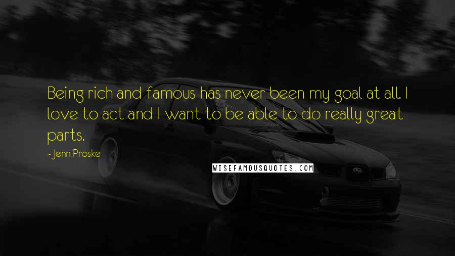 Jenn Proske Quotes: Being rich and famous has never been my goal at all. I love to act and I want to be able to do really great parts.