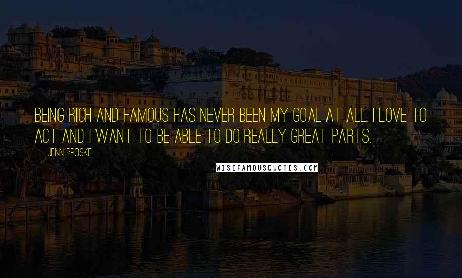 Jenn Proske Quotes: Being rich and famous has never been my goal at all. I love to act and I want to be able to do really great parts.