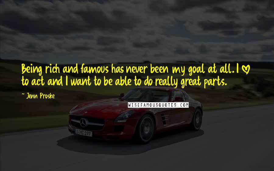 Jenn Proske Quotes: Being rich and famous has never been my goal at all. I love to act and I want to be able to do really great parts.