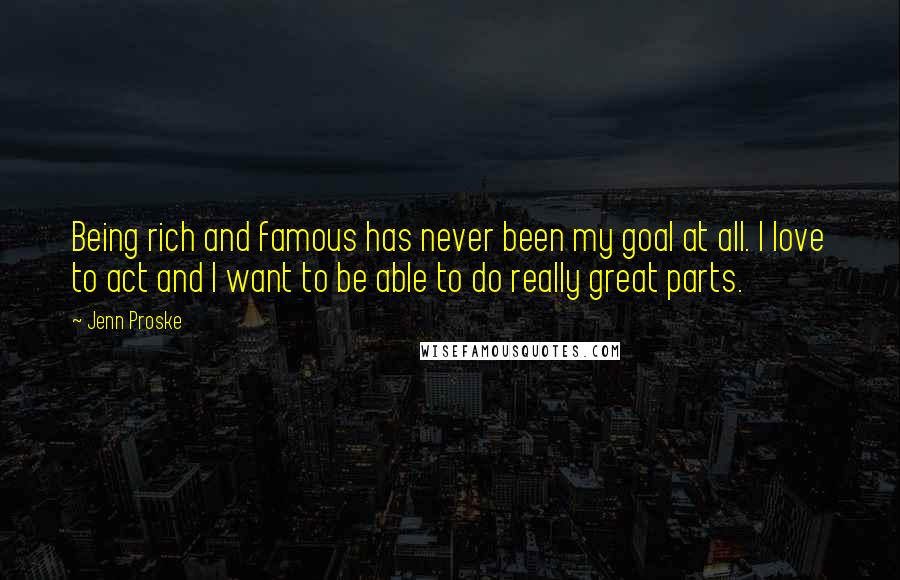 Jenn Proske Quotes: Being rich and famous has never been my goal at all. I love to act and I want to be able to do really great parts.