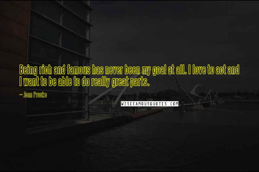 Jenn Proske Quotes: Being rich and famous has never been my goal at all. I love to act and I want to be able to do really great parts.