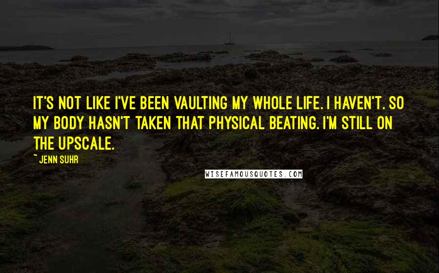 Jenn Suhr Quotes: It's not like I've been vaulting my whole life. I haven't. So my body hasn't taken that physical beating. I'm still on the upscale.